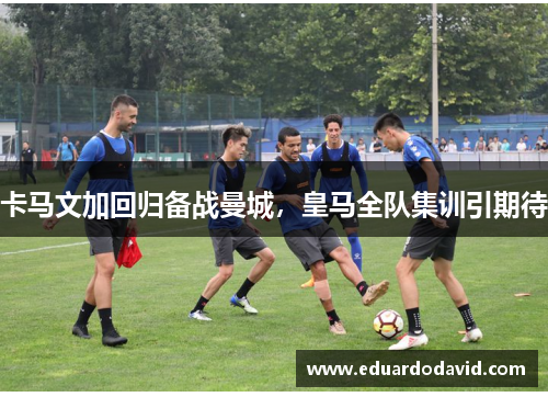 卡马文加回归备战曼城，皇马全队集训引期待